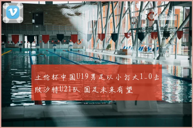 土伦杯中国U19男足以小打大1_0击败沙特U21队 国足未来有望