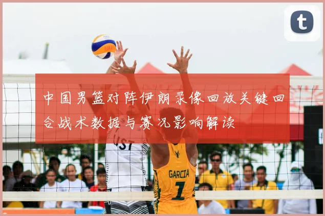 中国男篮对阵伊朗录像回放关键回合战术数据与赛况影响解读