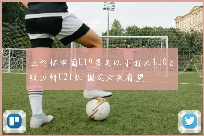 土伦杯中国U19男足以小打大1_0击败沙特U21队 国足未来有望