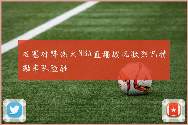活塞对阵热火NBA直播战况激烈巴特勒率队险胜