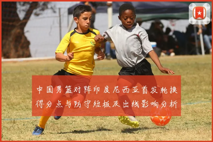 中国男篮对阵印度尼西亚首发轮换得分点与防守短板及出线影响分析