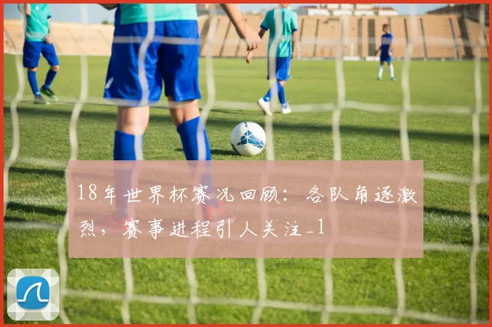 18年世界杯赛况回顾:各队角逐激烈,赛事进程引人关注_1