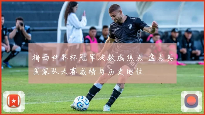 梅西世界杯冠军次数成焦点 盘点其国家队大赛成绩与历史地位