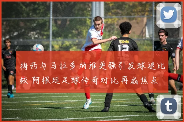 梅西与马拉多纳谁更强引发球迷比较 阿根廷足球传奇对比再成焦点