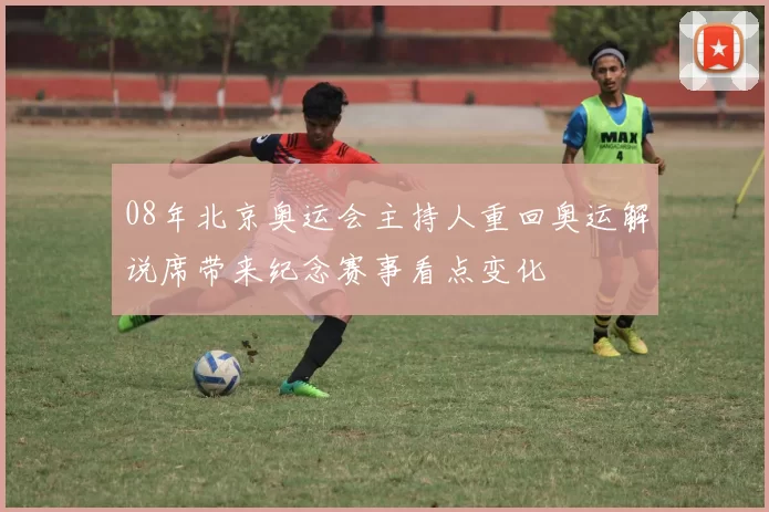 08年北京奥运会主持人重回奥运解说席带来纪念赛事看点变化