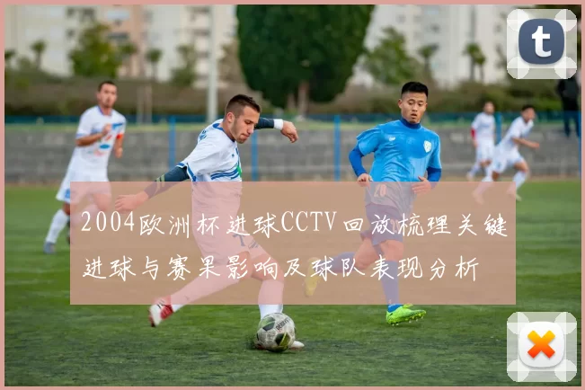 2004欧洲杯进球CCTV回放梳理关键进球与赛果影响及球队表现分析