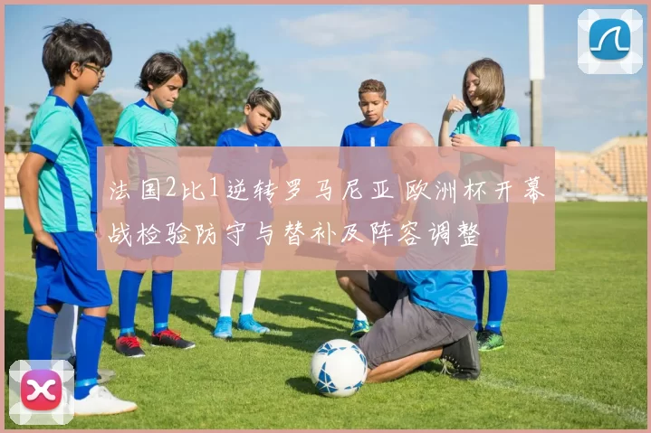 法国2比1逆转罗马尼亚 欧洲杯开幕战检验防守与替补及阵容调整