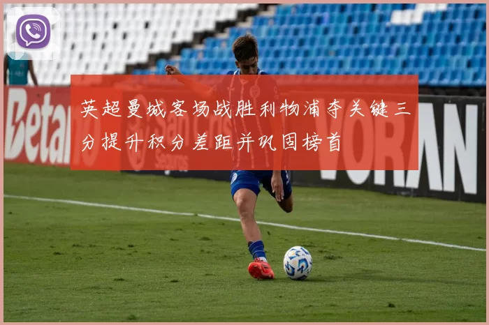 英超曼城客场战胜利物浦夺关键三分提升积分差距并巩固榜首
