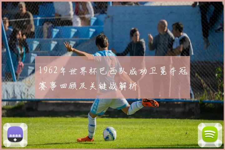 1962年世界杯巴西队成功卫冕夺冠赛事回顾及关键战解析
