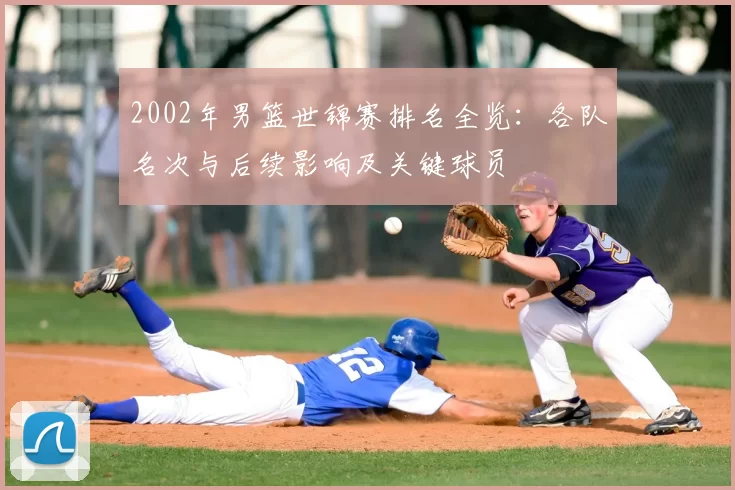 2002年男篮世锦赛排名全览：各队名次与后续影响及关键球员