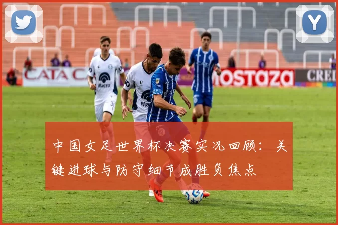 中国女足世界杯决赛实况回顾:关键进球与防守细节成胜负焦点