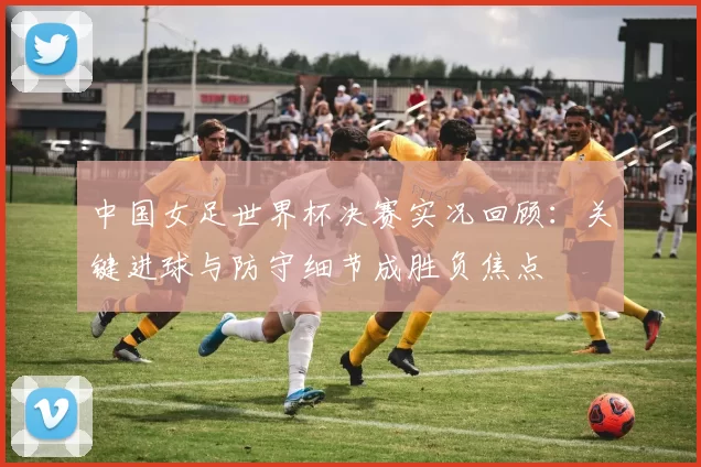 中国女足世界杯决赛实况回顾：关键进球与防守细节成胜负焦点