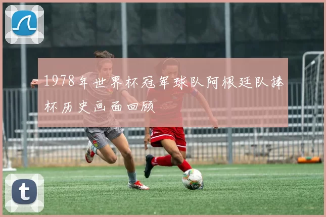 1978年世界杯冠军球队阿根廷队捧杯历史画面回顾