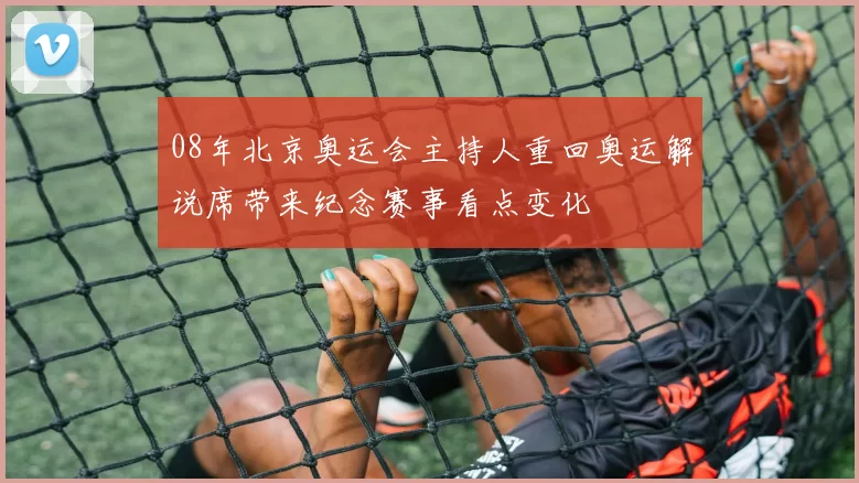 08年北京奥运会主持人重回奥运解说席带来纪念赛事看点变化