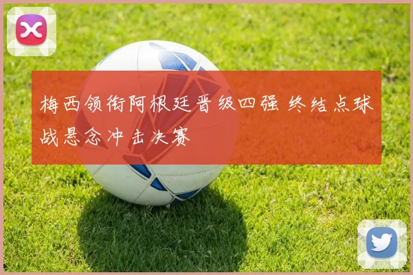 梅西领衔阿根廷晋级四强 终结点球战悬念冲击决赛