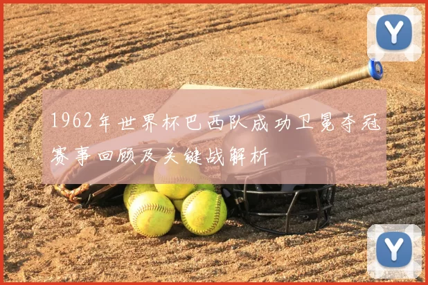 1962年世界杯巴西队成功卫冕夺冠赛事回顾及关键战解析
