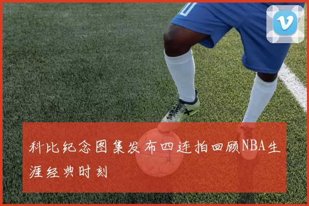 科比纪念图集发布四连拍回顾NBA生涯经典时刻